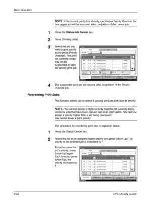 Page 148
Basic Operation 
3-62OPERATION GUIDE
NOTE: If the current print job is already specified as Priority Override, the 
new urgent job will be executed after completion of the current job.
1Press the Status/Job Cancel  key.
2Press [Printing Jobs].
3Select the job you 
wish to give priority 
to and press [Priority 
Override]. The print 
job currently under 
way will be 
suspended to start 
the priority print job.
4The suspended print job  will resume after completion of the Priority 
Override job.
Reordering...