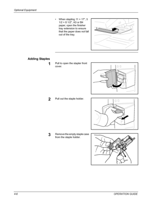 Page 158Optional Equipment 
4-6OPERATION GUIDE • When stapling 11 × 17, 5 
1/2 × 8 1/2, A3 or B4 
paper, open the finisher 
tray extension to ensure 
that the paper does not fall 
out of the tray.
Adding Staples
1Pull to open the stapler front 
cover.
2Pull out the staple holder.
3Remove the empty staple case 
from the staple holder.
Downloaded From ManualsPrinter.com Manuals 