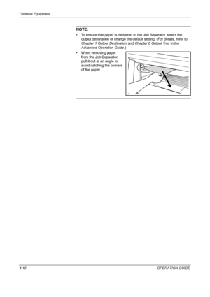 Page 162Optional Equipment 
4-10OPERATION GUIDE
NOTE: 
• To ensure that paper is delivered to the Job Separator, select the 
output destination or change the default setting. (For details, refer to 
Chapter 1 Output Destination and Chapter 6 Output Tray in the 
Advanced Operation Guide.)
• When removing paper 
from the Job Separator, 
pull it out at an angle to 
avoid catching the corners 
of the paper.
Downloaded From ManualsPrinter.com Manuals 