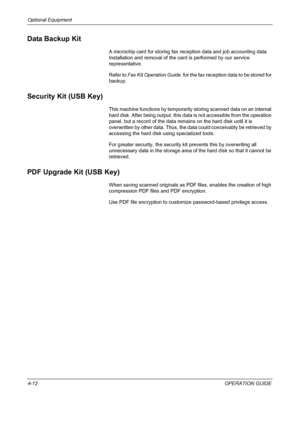 Page 164Optional Equipment 
4-12OPERATION GUIDE
Data Backup Kit
A microchip card for storing fax reception data and job accounting data. 
Installation and removal of the card is performed by our service 
representative.
Refer to Fax Kit Operation Guide. for the fax reception data to be stored for 
backup.
Security Kit (USB Key)
This machine functions by temporarily storing scanned data on an internal 
hard disk. After being output, this data is not accessible from the operation 
panel, but a record of the data...