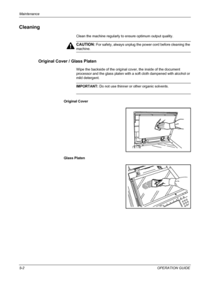 Page 166Maintenance 
5-2OPERATION GUIDE
Cleaning
Clean the machine regularly to ensure optimum output quality.
CAUTION: For safety, always unplug the power cord before cleaning the 
machine.
Original Cover / Glass Platen
Wipe the backside of the original cover, the inside of the document 
processor and the glass platen with a soft cloth dampened with alcohol or 
mild detergent.
IMPORTANT: Do not use thinner or other organic solvents.
Original Cover
Glass Platen
Downloaded From ManualsPrinter.com Manuals 