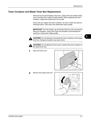 Page 171Maintenance 
OPERATION GUIDE5-7
5
Toner Container and Waste Toner Box Replacement
When the touch panel displays Add toner, replace the toner without delay 
even if several more copies are still possible. When replacing the toner 
container, replace the waste toner box as well.
Every time you replace the toner container, be sure to clean the parts as 
instructed below. Dirty parts may deteriorate output quality.
IMPORTANT: For best results, we recommend that you only use genuine 
Parts and Supplies. Using...