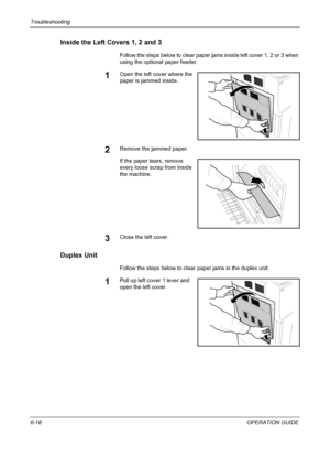 Page 198Troubleshooting 
6-18OPERATION GUIDE
Inside the Left Covers 1, 2 and 3
Follow the steps below to clear paper jams inside left cover 1, 2 or 3 when 
using the optional paper feeder.
1Open the left cover where the 
paper is jammed inside.
2Remove the jammed paper.
If the paper tears, remove 
every loose scrap from inside 
the machine.
3Close the left cover.
Duplex Unit
Follow the steps below to clear paper jams in the duplex unit.
1Pull up left cover 1 lever and 
open the left cover.
Downloaded From...