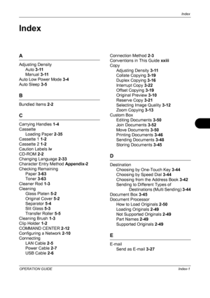Page 223Index 
OPERATION GUIDEIndex-1
Index
A
Adjusting Density
Auto  3-11
Manual  3-11
Auto Low Power Mode  3-4
Auto Sleep  3-5
B
Bundled Items  2-2
C
Carrying Handles  1-4
Cassette Loading Paper  2-35
Cassette 1  1-2
Cassette 2  1-2
Caution Labels  iv
CD-ROM  2-2
Changing Language  2-33
Character Entry Method  Appendix-2
Checking Remaining Paper  3-63
Toner  3-63
Cleaner Rod  1-3
Cleaning Glass Platen  5-2
Original Cover  5-2
Separator  5-4
Slit Glass  5-3
Transfer Roller  5-5
Cleaning Brush  1-3
Clip Holder...