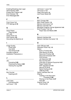 Page 224Index 
Index-2OPERATION GUIDE
Enabling/Disabling User Login 
Administration  2-27
Energy Star Program  xxi
Error Indicator  1-2
Error Messages  6-5
F
Front Cover 1-4
FTP Settings  2-19
G
Glass Platen
Cleaning  5-2
GPL  xvii
Green Knob  1-3
Grid Cleaner  5-9
Grounding the Machine  vi
I
Image Quality
Photo  3-12
Text  3-12
Text+Photo  3-12
Included Guides  2
Installation Precautions  v
J
Job
Canceling  3-58
Checking the Status  3-60
Viewing the Log  3-61
K
Key Counter
Inserting  4-11
L
LAN Cable
Connecting...