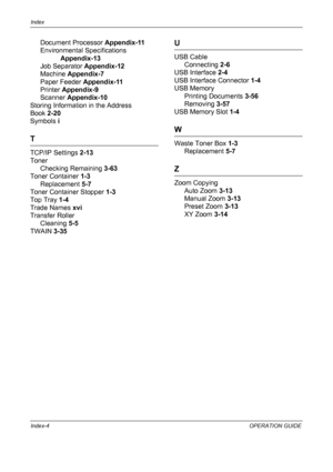 Page 226Index 
Index-4OPERATION GUIDE
Document Processor Appendix-11
Environmental Specifications  
Appendix-13
Job Separator  Appendix-12
Machine  Appendix-7
Paper Feeder  Appendix-11
Printer  Appendix-9
Scanner  Appendix-10
Storing Informatio n in the Address 
Book  2-20
Symbols  i
T
TCP/IP Settings  2-13
Toner
Checking Remaining  3-63
Toner Container  1-3
Replacement  5-7
Toner Container Stopper  1-3
Top Tray  1-4
Trade Names  xvi
Transfer Roller Cleaning  5-5
TWAIN  3-35
U
USB Cable
Connecting  2-6
USB...