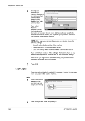 Page 62
Preparation before Use 
2-28OPERATION GUIDE
4Select [Local 
Authentic.] or 
[Network Authentic.] 
to enable user login 
administration. 
Selecting [Off] 
disables user login 
administration. 
If you select 
[Network 
Authentic.], enter 
the host name (62 
characters or less) and domain name (254 characters or less) for the 
Authentication Server. Select [NTLM (WinNT)] or [Kerberos (Win2000/
2003)] as the authentication method.
NOTE: If the login user name and password are rejected, check the 
following...