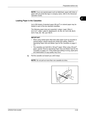 Page 69
Preparation before Use 
OPERATION GUIDE2-35
2
NOTE: If you use special paper such as letterhead, paper with holes or 
paper with pre-prints like logo or company name, refer to  the Advanced 
Operation Guide.
Loading Paper in the Cassettes
Up to 500 sheets of standard paper (80 g/m2) or colored paper may be 
loaded in each of the two standard cassettes.
The following paper sizes are supported: Ledger, Legal, Oficio II, 
8.5×13.5, Letter, Letter-R, Statem ent-R, A3, B4, A4, A4-R, B5, B5-R, 
A5-R, Folio,...