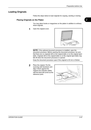 Page 81Preparation before Use 
OPERATION GUIDE2-47
2
Loading Originals
Follow the steps below to load originals for copying, sending or storing.
Placing Originals on the Platen
You may place books or magazines on the platen in addition to ordinary 
sheet originals.
1Open the original cover.
NOTE: If the optional document processor is installed, open the 
document processor. Before opening the document processor, be sure 
that there are no originals left on the original table or on the original eject 
table....