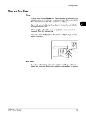 Page 91Basic Operation 
OPERATION GUIDE3-5
3
Sleep and Auto Sleep
Sleep
To enter Sleep, press the Power key. Touch panel and all indicators on the 
operation panel will go out to save a maximum amount of power except the 
Main Power indicator. This status is referred to as Sleep.
If print data is received during Sleep, the print job is performed while the 
touch panel remains unlit.
When using the optional fax, received fax data is printed out while the 
operation panel also remains unlit. 
To resume, press the...