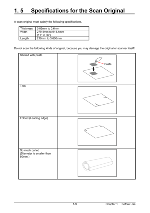 Page 12Chapter 1     Before Use  1-9
1. 5     Specifications for the Scan Original 
 
 
A scan original must satisfy the following specifications. 
 
Thickness  0.05mm to 0.6mm 
Width 279.4mm to 914.4mm 
(11” to 36”) 
Length  210mm to 3,600mm 
 
 
Do not scan the following kinds of original, because you may damage the original or scanner itself! 
 
Sticked with paste   
Torn  
Folded (Leading edge)   
So much curled 
(Diameter is smaller than 
50mm.)  
 
 
 
 
Paste 
 
Downloaded From ManualsPrinter.com Manuals 