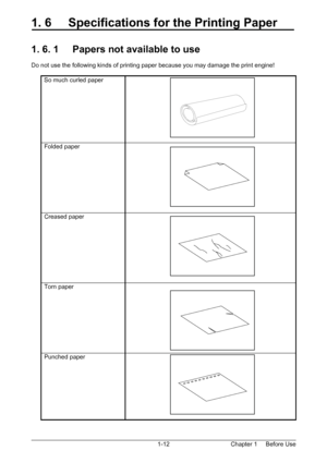 Page 15Chapter 1     Before Use  1-12
1. 6     Specifications for the Printing Paper 
 
 
1. 6. 1     Papers not available to use 
 
Do not use the following kinds of printing paper because you may damage the print engine! 
 
So much curled paper   
Folded paper   
Creased paper   
Torn paper   
Punched paper   
 
 
 
 
 
 
Downloaded From ManualsPrinter.com Manuals 