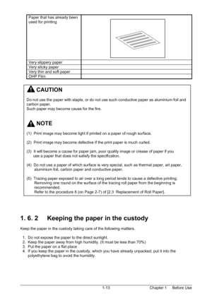 Page 16Chapter 1     Before Use  1-13  
Paper that has already been 
used for printing   
Very slippery paper   
Very sticky paper   
Very thin and soft paper   
OHP Film   
 
 
 
 
 
 
 
 
 
 
 
 
 
 
 
 
 
 
 
 
 
 
 
 
 
 
 
 
 
 
1. 6. 2     Keeping the paper in the custody 
 
Keep the paper in the custody taking care of the following matters. 
 
  1.  Do not expose the paper to the direct sunlight. 
  2.  Keep the paper away from high humidity. (It must be less than 70%) 
  3.  Put the paper on a flat...