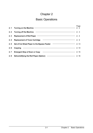 Page 18Chapter 2     Basic Operations  2-1  
 
 
 
Chapter 2 
 
Basic Operations 
 
 
Page 
2. 1     Turning on the Machine         2-  2 
 
2. 2     Turning off the Machine        2-  3 
 
2. 3     Replacement of Roll Paper        2-  4 
 
2. 4     Replacement of Toner Cartridge             2-  9 
 
2. 5     Set of Cut Sheet Paper to the Bypass Feeder     2- 13 
 
2. 6     Copying          2- 14 
 
2. 7     Emergent Stop of Scan or Copy       2- 15 
 
2. 8     Dehumidifying the Roll Paper (Option)      2- 16...