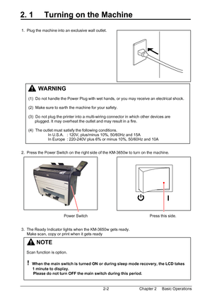 Page 19Chapter 2     Basic Operations  2-2
2. 1     Turning on the Machine 
 
 
 1.  Plug the machine into an exclusive wall outlet. 
 
 
 
 
 
 
 
 
 
 
 
 
 
 
 
 
 
 
 
 
 
 
 
 
 
 
 2.  Press the Power Switch on the right side of the KM-3650w to turn on the machine. 
 
 
 
 
 
 
 
 
 
 
 
 
 
                                        Power Switch                                                         Press this side. 
 
 
 3.  The Ready Indicator lights when the KM-3650w gets ready. 
      Make scan, copy...