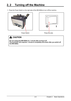 Page 20Chapter 2     Basic Operations  2-3
2. 2     Turning off the Machine 
 
 
 1.  Press the Power Switch on the right side of the KM-3650w to turn off the machine. 
 
 
 
 
 
 
 
 
 
 
 
 
 
 
                                        Power Switch                                         Press this side. 
 
 
 
 
 
 
 
 
 
 
 
         CAUTION 
 
Do not unplug the KM-3650w for 1 minute after turning it off. 
The Controller Unit requires 1 minute to completely shut down after you switch off 
the KM-3650w....