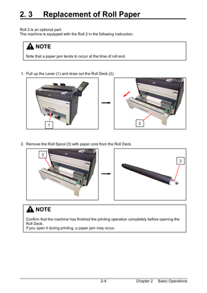 Page 21Chapter 2     Basic Operations  2-4
2. 3     Replacement of Roll Paper 
 
 
Roll 2 is an optional part. 
The machine is equipped with the Roll 2 in the following instruction. 
 
 
 
 
 
 
 
 
 1.  Pull up the Lever (1) and draw out the Roll Deck (2). 
 
 
 
 
 
 
 
 
 
 
 
 
 
 
 
 2.  Remove the Roll Spool (3) with paper core from the Roll Deck. 
 
 
 
 
 
 
 
 
 
 
 
 
 
 
 
 
 
 
 
 
 
 
1 
3 
         NOTE 
 
Confirm that the machine has finished the printing operation completely before opening the...