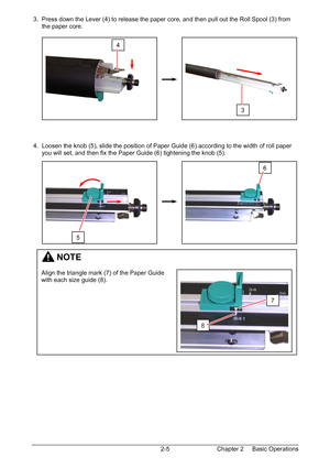 Page 22Chapter 2     Basic Operations  2-5  3.  Press down the Lever (4) to release the paper core, and then pull out the Roll Spool (3) from  
      the paper core. 
 
 
 
 
 
 
 
 
 
 
 
 
 
 
 
 
 4.  Loosen the knob (5), slide the position of Paper Guide (6) according to the width of roll paper  
      you will set, and then fix the Paper Guide (6) tightening the knob (5). 
 
 
 
 
 
 
 
 
 
 
 
 
 
 
 
 
 
 
 
 
 
 
 
 
 
 
 
 
 
 
 
4 
3 
         NOTE 
 
Align the triangle mark (7) of the Paper Guide...