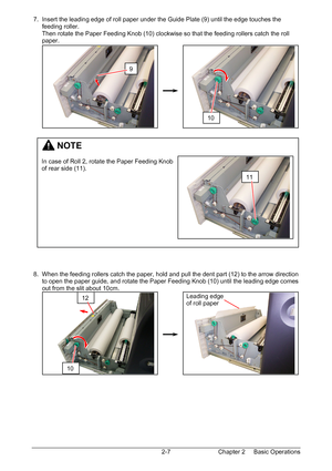 Page 24Chapter 2     Basic Operations  2-7  7.  Insert the leading edge of roll paper under the Guide Plate (9) until the edge touches the  
      feeding roller. 
      Then rotate the Paper Feeding Knob (10) clockwise so that the feeding rollers catch the roll  
      paper. 
 
 
 
 
 
 
 
 
 
 
 
 
 
 
 
 
 
 
 
 
 
 
 
 
 
 
 
 
 
 
 
 
 8.  When the feeding rollers catch the paper, hold and pull the dent part (12) to the arrow direction  
      to open the paper guide, and rotate the Paper Feeding Knob...