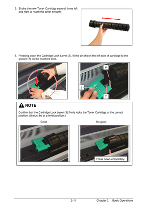 Page 28Chapter 2     Basic Operations  2-11  5.  Shake the new Toner Cartridge several times left  
      and right to make the toner smooth. 
 
 
 
 
 
 
 
 
 
 
 
 
 
 6.  Pressing down the Cartridge Lock Lever (3), fit the pin (6) on the left side of cartridge to the  
      groove (7) on the machine side. 
 
 
 
 
 
 
 
 
 
 
 
 
 
 
 
 
 
 
 
 
 
 
 
 
 
 
 
 
 
 
 
 
 
 
         NOTE 
 
Confirm that the Cartridge Lock Lever (3) firmly locks the Toner Cartridge at the correct 
position. (It must be at a...