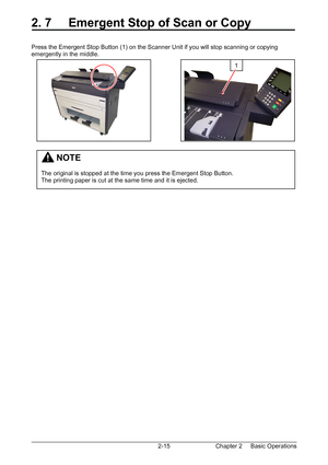 Page 32Chapter 2     Basic Operations  2-15
2. 7     Emergent Stop of Scan or Copy 
 
 
Press the Emergent Stop Button (1) on the Scanner Unit if you will stop scanning or copying 
emergently in the middle.  
 
 
 
 
 
 
 
 
 
 
 
 
 
 
 
 
 
 
1 
         NOTE 
 
The original is stopped at the time you press the Emergent Stop Button. 
The printing paper is cut at the same time and it is ejected. 
Downloaded From ManualsPrinter.com Manuals 