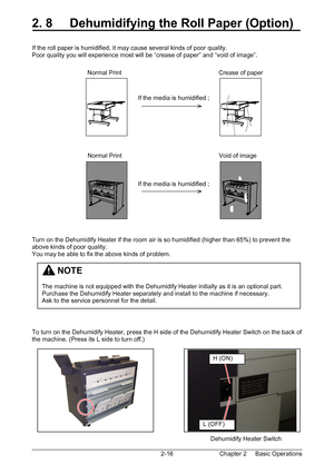 Page 33Chapter 2     Basic Operations  2-16
2. 8     Dehumidifying the Roll Paper (Option) 
 
 
If the roll paper is humidified, it may cause several kinds of poor quality. 
Poor quality you will experience most will be “crease of paper” and “void of image”. 
 
 
 
 
 
 
 
 
 
 
 
 
 
 
 
 
 
 
 
 
 
 
 
 
 
Turn on the Dehumidify Heater if the room air is so humidified (higher than 65%) to prevent the 
above kinds of poor quality. 
You may be able to fix the above kinds of problem. 
 
 
 
 
 
 
 
 
 
 
To turn...