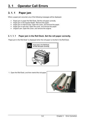 Page 35Chapter 3     Error Correction  3-2
3. 1     Operator Call Errors 
 
 
3. 1. 1     Paper jam 
 
When a paper jam occurred, any of the following messages will be displayed. 
 
•  Paper jam in paper the Roll Deck. Set the roll paper correctly. 
•  Paper jam in the bypass feeder. Remove the paper. 
•  Paper jam in internal area. Open the cover, and remove the paper. 
•  Paper jam in exit area. Open the cover, and remove the paper. 
•  Original Jam. Open the cover, and remove the original. 
 
 
 
3. 1. 1. 1...