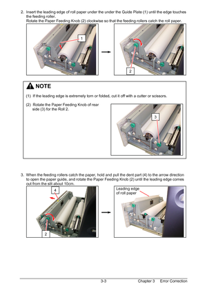 Page 36Chapter 3     Error Correction  3-3  2.  Insert the leading edge of roll paper under the under the Guide Plate (1) until the edge touches  
      the feeding roller. 
      Rotate the Paper Feeding Knob (2) clockwise so that the feeding rollers catch the roll paper. 
 
 
 
 
 
 
 
 
 
 
 
 
 
 
 
 
 
 
 
 
 
 
 
 
 
 
 
 
 
 
 
 
 
 
 3.  When the feeding rollers catch the paper, hold and pull the dent part (4) to the arrow direction  
      to open the paper guide, and rotate the Paper Feeding Knob (2)...