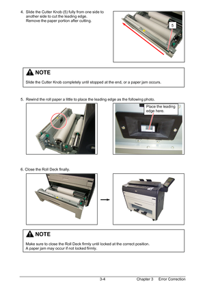 Page 37Chapter 3     Error Correction  3-4  4.  Slide the Cutter Knob (5) fully from one side to  
      another side to cut the leading edge. 
      Remove the paper portion after cutting. 
 
 
 
 
 
 
 
 
 
 
 
 
 
 
 
 
 
 5.  Rewind the roll paper a little to place the leading edge as the following photo. 
 
 
 
 
 
 
 
 
 
 
 
 
 
 
 
 6. Close the Roll Deck finally. 
 
 
 
 
 
 
 
 
 
 
 
 
 
 
 
 
 
 
 
5
         NOTE 
 
Make sure to close the Roll Deck firmly until locked at the correct position. 
A...