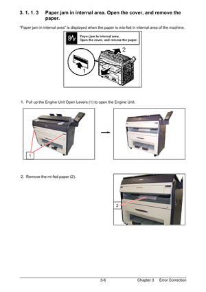 Page 39Chapter 3     Error Correction  3-6
3. 1. 1. 3     Paper jam in internal area. Open the cover, and remove the  
                   paper. 
 
“Paper jam in internal area” is displayed when the paper is mis-fed in internal area of the machine. 
 
 
 
 
 
 
 
 
 
 
 
 
 
 
 
 
 1.  Pull up the Engine Unit Open Levers (1) to open the Engine Unit. 
 
 
 
 
 
 
 
 
 
 
 
 
 
 
 
 
 2.  Remove the mi-fed paper (2). 
 
 
 
 
 
 
 
 
 
 
 
 
 
1 
2
Downloaded From ManualsPrinter.com Manuals 