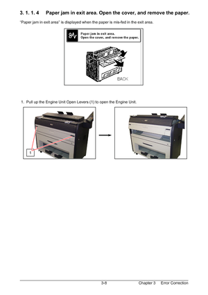 Page 41Chapter 3     Error Correction  3-8
3. 1. 1. 4     Paper jam in exit area. Open the cover, and remove the paper. 
 
“Paper jam in exit area” is displayed when the paper is mis-fed in the exit area. 
 
 
 
 
 
 
 
 
 
 
 
 
 
 
 
 
 
 1.  Pull up the Engine Unit Open Levers (1) to open the Engine Unit. 
 
 
 
 
 
 
 
 
 
 
 
 
 
 
1 
Downloaded From ManualsPrinter.com Manuals 