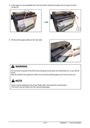 Page 43Chapter 3     Error Correction  3-10  4.  If the paper is not accessible from the front side, hold both handles (2) and open the Exit  
      Cover (3). 
 
 
 
 
 
 
 
 
 
 
 
 
 
 
 
 
 5.  Remove the paper pulling to the rear side. 
 
 
 
 
 
 
 
 
 
 
 
 
 
 
 
 
 
 
 
 
 
 
 
 
2
         WARNING 
 
Do not touch any part in the Exit Cover because some parts are extremely hot, or you will be 
burnt. 
Also be careful not to get burnt when you touch the printing paper as it may be very hot....