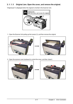 Page 44Chapter 3     Error Correction  3-11
3. 1. 1. 5     Original Jam. Open the cover, and remove the original. 
 
“Original jam” is displayed when the original is mis-fed in the Scanner Unit. 
 
 
 
 
 
 
 
 
 
 
 
 
 
 
 
 
 1.  Open the Scanner Unit pulling up the Levers (1), and then remove the original. 
 
 
 
 
 
 
 
 
 
 
 
 
 
 
 
 2.  Open the scanner cover backward to unlock the cover, and then close it. 
 
 
 
 
 
 
 
 
 
 
 
 
 
1 
Downloaded From ManualsPrinter.com Manuals 