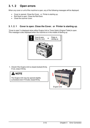 Page 45Chapter 3     Error Correction  3-12
3. 1. 2     Open errors 
 
When any cover or unit of the machine is open, any of the following messages will be displayed. 
 
•  Cover is opened. Close the Cover.  or  Printer is starting up. 
•  Roll Deck is open. Close the Roll Deck. 
•  Close the scanner cover. 
 
 
 
3. 1. 2. 1     Cover is open. Close the Cover.  or  Printer is starting up. 
 
“Cover is open” is displayed when either Engine Unit or Toner Hatch (Original Table) is open. 
This message is also...