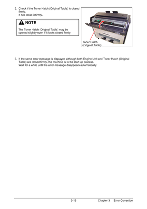 Page 46Chapter 3     Error Correction  3-13  2.  Check if the Toner Hatch (Original Table) is closed  
      firmly. 
      If not, close it firmly. 
 
 
 
 
 
 
 
 
 
 
 
 
 
 3.  If the same error message is displayed although both Engine Unit and Toner Hatch (Original  
      Table) are closed firmly, the machine is in the start up process. 
      Wait for a while until the error message disappears automatically. 
         NOTE 
 
The Toner Hatch (Original Table) may be 
opened slightly even if it looks...