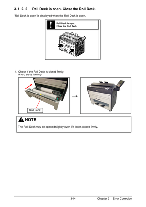 Page 47Chapter 3     Error Correction  3-14
3. 1. 2. 2     Roll Deck is open. Close the Roll Deck. 
 
“Roll Deck is open” is displayed when the Roll Deck is open. 
 
 
 
 
 
 
 
 
 
 
 
 
 
 
 
 
 
 1.  Check if the Roll Deck is closed firmly. 
      If not, close it firmly. 
 
 
 
 
 
 
 
 
 
 
 
 
 
 
 
 
 
 
 
         NOTE 
 
The Roll Deck may be opened slightly even if it looks closed firmly. 
Roll Deck 
Downloaded From ManualsPrinter.com Manuals 