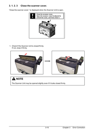 Page 48Chapter 3     Error Correction  3-15
3. 1. 2. 3     Close the scanner cover. 
 
“Close the scanner cover.” is displayed when the Scanner Unit is open. 
 
 
 
 
 
 
 
 
 
 
 
 
 
 
 
 
 
 1.  Check if the Scanner Unit is closed firmly. 
      If not, close it firmly. 
 
 
 
 
 
 
 
 
 
 
 
 
 
 
 
 
 
 
 
 
 
         NOTE 
 
The Scanner Unit may be opened slightly even if it looks closed firmly. 
Downloaded From ManualsPrinter.com Manuals 