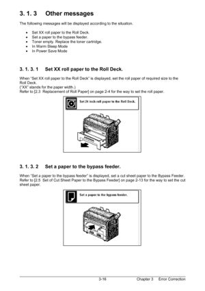 Page 49Chapter 3     Error Correction  3-16
3. 1. 3     Other messages 
 
The following messages will be displayed according to the situation. 
 
•  Set XX roll paper to the Roll Deck. 
•  Set a paper to the bypass feeder. 
•  Toner empty. Replace the toner cartridge. 
•  In Warm Sleep Mode 
•  In Power Save Mode 
 
 
 
3. 1. 3. 1     Set XX roll paper to the Roll Deck. 
 
When “Set XX roll paper to the Roll Deck” is displayed, set the roll paper of required size to the 
Roll Deck. 
(“XX” stands for the paper...