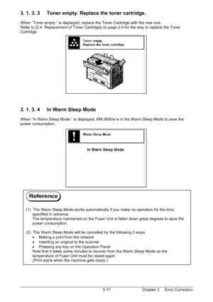 Page 50Chapter 3     Error Correction  3-17
3. 1. 3. 3     Toner empty. Replace the toner cartridge. 
 
When “Toner empty.” is displayed, replace the Toner Cartridge with the new one. 
Refer to [2.4  Replacement of Toner Cartridge] on page 2-9 for the way to replace the Toner 
Cartridge. 
 
 
 
 
 
 
 
 
 
 
 
 
 
 
 
 
3. 1. 3. 4     In Warm Sleep Mode 
 
When “In Warm Sleep Mode.” is displayed, KM-3650w is in the Warm Sleep Mode to save the 
power consumption....