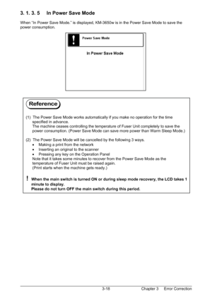 Page 51Chapter 3     Error Correction  3-18
3. 1. 3. 5     In Power Save Mode 
 
When “In Power Save Mode.” is displayed, KM-3650w is in the Power Save Mode to save the 
power consumption. 
 
 
 
 
 
 
 
 
 
 
 
 
 
 
 
 
 
 
 
 
 
 
 
 
 
 
 
 
 
 
 
 
 
 
 
 
 
 
(1)  The Power Save Mode works automatically if you make no operation for the time  
      specified in advance. 
      The machine ceases controlling the temperature of Fuser Unit completely to save the  
      power consumption. (Power Save Mode...