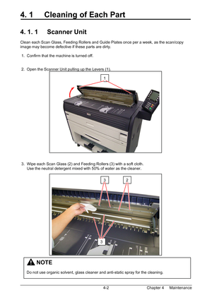 Page 54Chapter 4     Maintenance  4-2
4. 1     Cleaning of Each Part 
 
 
4. 1. 1     Scanner Unit 
 
Clean each Scan Glass, Feeding Rollers and Guide Plates once per a week, as the scan/copy 
image may become defective if these parts are dirty. 
 
 1.  Confirm that the machine is turned off. 
 
 
 2.  Open the Scanner Unit pulling up the Levers (1). 
 
 
 
 
 
 
 
 
 
 
 
 
 
 
 
 
 
 
 
 
 3.  Wipe each Scan Glass (2) and Feeding Rollers (3) with a soft cloth. 
      Use the neutral detergent mixed with 50%...