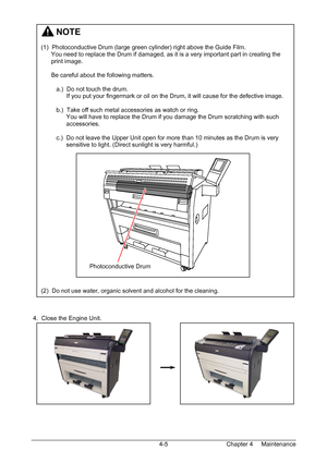 Page 57Chapter 4     Maintenance  4-5  
 
 
 
 
 
 
 
 
 
 
 
 
 
 
 
 
 
 
 
 
 
 
 
 
 
 
 
 
 
 
 
 
 
 
 
 
 
 
 
 
 
 
 4.  Close the Engine Unit. 
 
 
 
 
 
 
 
 
 
 
 
 
         NOTE 
 
(1)  Photoconductive Drum (large green cylinder) right above the Guide Film. 
      You need to replace the Drum if damaged, as it is a very important part in creating the  
      print image. 
 
      Be careful about the following matters. 
 
         a.)  Do not touch the drum.  
               If you put your...