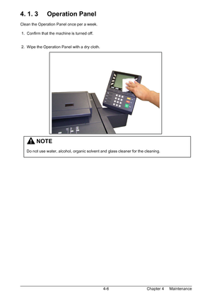 Page 58Chapter 4     Maintenance  4-6
4. 1. 3     Operation Panel 
 
Clean the Operation Panel once per a week. 
 
 1.  Confirm that the machine is turned off. 
 
 
 2.  Wipe the Operation Panel with a dry cloth. 
 
 
 
 
 
 
 
 
 
 
 
 
 
 
 
 
 
 
 
 
 
 
 
 
 
 
         NOTE 
 
Do not use water, alcohol, organic solvent and glass cleaner for the cleaning. 
Downloaded From ManualsPrinter.com Manuals 