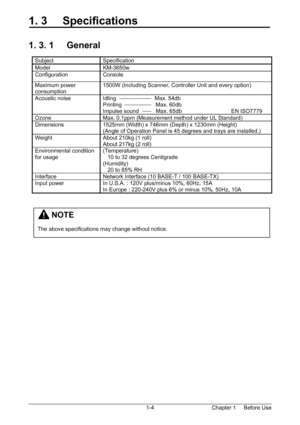 Page 7Chapter 1     Before Use  1-4
1. 3     Specifications 
 
 
1. 3. 1     General 
 
Subject Specification 
Model KM-3650w 
Configuration Console 
Maximum power 
consumption 1500W (Including Scanner, Controller Unit and every option) 
Acoustic noise  Idling                         Max. 54db 
Printing                      Max. 60db 
Impulse sound           Max. 65db                                EN ISO7779 
Ozone  Max. 0.1ppm (Measurement method under UL Standard) 
Dimensions  1525mm (Width) x 746mm (Depth)...