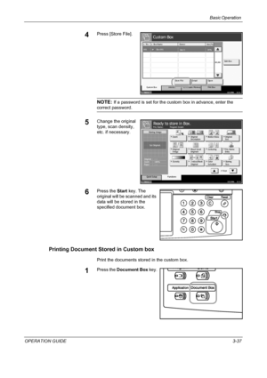 Page 111Basic Operation 
OPERATION GUIDE3-37
4Press [Store File].
NOTE: If a password is set for the custom box in advance, enter the 
correct password.
5Change the original 
type, scan density, 
etc. if necessary.
6Press the Start key. The 
original will be scanned and its 
data will be stored in the 
specified document box.
Printing Document Stored in Custom box
Print the documents stored in the custom box.
1Press the Document Box key.
St at us10/5/2006    10:10
Cust om Box
Re m o va b l e  Me m o ry Job Box...