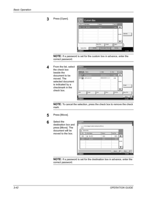 Page 116Basic Operation 
3-42OPERATION GUIDE
3Press [Open].
NOTE: If a password is set for the custom box in advance, enter the 
correct password.
4From the list, select 
the check box 
beside the 
document to be 
moved. The 
selected document 
is indicated by a 
checkmark in the 
check box.
NOTE: To cancel the selection, press the check box to remove the check 
mark.
5Press [Move].
6Select the 
destination box and 
press [Move]. The 
document will be 
moved to the box.
NOTE: If a password is set for the...