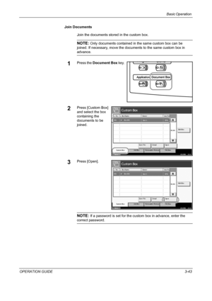 Page 117Basic Operation 
OPERATION GUIDE3-43 Join Documents
Join the documents stored in the custom box.
NOTE: Only documents contained in the same custom box can be 
joined. If necessary, move the documents to the same custom box in 
advance.
1Press the Document Box key.
2Press [Custom Box] 
and select the box 
containing the 
documents to be 
joined.
3Press [Open].
NOTE: If a password is set for the custom box in advance, enter the 
correct password.
St at us10/5/2006    10:10
Cust om Box
Re m o va b l e  Me m...