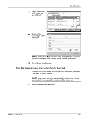 Page 125Basic Operation 
OPERATION GUIDE3-51
3Select the job you 
wish to view and 
press [Detail].
4Details of the 
selected job will be 
displayed.
NOTE: Press [S] or [T] to view next detail. Press [Detail] of Destination 
or Status/Destination in the Sending Jobs to view the destinations.
5Press [Close] to end viewing.
Print Job Suspension and Interruption (Priority Override)
Suspend the current print job temporarily to run a more urgent queued job. 
This refers to Priority Override.
NOTE: If the current...