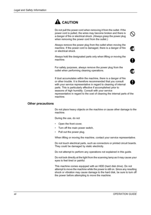 Page 14Legal and Safety Information 
xiiOPERATION GUIDE
CAUTION
Do not pull the power cord when removing it from the outlet. If the 
power cord is pulled, the wires may become broken and there is 
a danger of fire or electrical shock. (Always grasp the power plug 
when removing the power cord from the outlet.)
Always remove the power plug from the outlet when moving the 
machine. If the power cord is damaged, there is a danger of fire 
or electrical shock.
Always hold the designated parts only when lifting or...