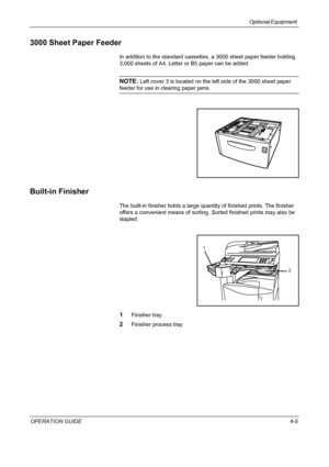 Page 135Optional Equipment 
OPERATION GUIDE4-5
3000 Sheet Paper Feeder
In addition to the standard cassettes, a 3000 sheet paper feeder holding 
3,000 sheets of A4, Letter or B5 paper can be added.
NOTE: Left cover 3 is located on the left side of the 3000 sheet paper 
feeder for use in clearing paper jams.
Built-in Finisher
The built-in finisher holds a large quantity of finished prints. The finisher 
offers a convenient means of sorting. Sorted finished prints may also be 
stapled.
1Finisher tray
2Finisher...